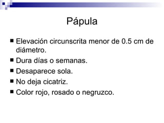 Pápula Elevación circunscrita menor de 0.5 cm de diámetro. Dura días o semanas. Desaparece sola. No deja cicatriz. Color rojo, rosado o negruzco. 