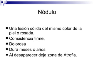 Nódulo Una lesión sólida del mismo color de la piel o rosada. Consistencia firme. Dolorosa  Dura meses o años Al desaparecer deja zona de Atrofia.  