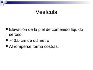 Vesícula Elevación de la piel de contenido líquido seroso. < 0.5 cm de diámetro Al romperse forma costras. 