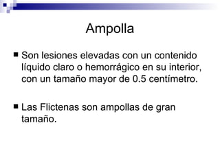 Ampolla Son lesiones elevadas con un contenido líquido claro o hemorrágico en su interior, con un tamaño mayor de 0.5 centímetro.  Las Flictenas son ampollas de gran tamaño.   