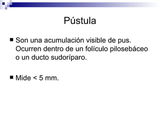 Pústula Son una acumulación visible de pus. Ocurren dentro de un folículo pilosebáceo o un ducto sudoríparo. Mide < 5 mm.  