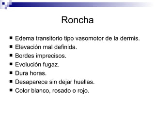 Roncha Edema transitorio tipo vasomotor de la dermis. Elevación mal definida. Bordes imprecisos. Evolución fugaz. Dura horas. Desaparece sin dejar huellas. Color blanco, rosado o rojo. 