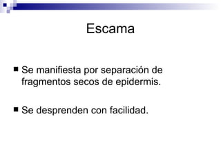 Escama Se manifiesta por separación de fragmentos secos de epidermis. Se desprenden con facilidad. 