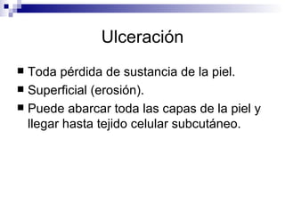 Ulceración Toda pérdida de sustancia de la piel. Superficial (erosión). Puede abarcar toda las capas de la piel y llegar hasta tejido celular subcutáneo. 