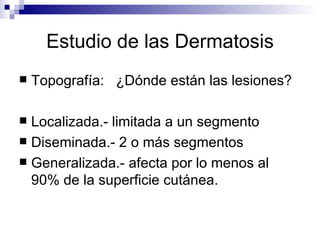 Estudio de las Dermatosis Topografía:  ¿Dónde están las lesiones? Localizada.- limitada a un segmento Diseminada.- 2 o más segmentos Generalizada.- afecta por lo menos al 90% de la superficie cutánea. 