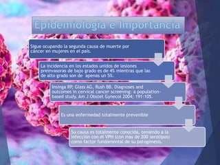 Sigue ocupando la segunda causa de muerte por
cáncer en mujeres en el país.
La incidencia en los estados unidos de lesiones
preinvasoras de bajo grado es de 4% mientras que las
de alto grado son de apenas un 5%.
Insinga RP, Glass AG, Rush BB. Diagnoses and
outcomes in cervical cancer screening: a population-
based study. Am J Obstet Gynecol 2004; 191:105.
Es una enfermedad totalmente prevenible
Su causa es totalmente conocida, teniendo a la
infección con el VPH (con mas de 200 serotipos)
como factor fundamental de su patogénesis.
 