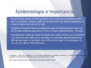Epidemiologia e Importancia
 Es la ITS mas común a nivel mundial con un pico de prevalencia entre
los 15 y 25 años, donde un 80% de las personas han estado expuestas al
virus al menos una vez en la vida
 Lesiones intraepiteliales son diagnosticadas frecuentemente entre los
25-35 años mientras que el Ca in situ e Invasor generalmente >40 años
 Virtualmente todos los casos de cáncer de cuello uterino son atribuibles
a la infección por VPH con el serotipo 16 contando aproximadamente
50% de los casos, el serotipo 18 un 20% de los casos y los serotipos 31,
33, 45, 52 y 58 un 19% adicional.
de Sanjose S, Quint WG, Alemany L, et al. Human papillomavirus genotype attribution in invasive cervical cancer: a
retrospective cross-sectional worldwide study. Lancet Oncol 2010; 11:1048.
http://www.cdc.gov/std/HPV/STDFact-HPV.htm (Accessed on April 27, 2012).
 