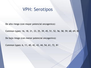VPH: Serotipos
De alto riesgo (con mayor potencial oncogenico):
Common types: 16, 18, 31, 33, 35, 39, 45, 51, 52, 56, 58, 59, 68, 69, 82
De bajo riesgo (con menor potencial oncogenico):
Common types: 6, 11, 40, 42, 43, 44, 54, 61, 72, 81
 