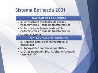 Sistema Bethesda 2001
Calidad de la muestra
• a. Satisfactoria (presencia de células
endocervicales / zona de transformación)
• b. Satisfactoria (ausencia de células
endocervicales / zona de transformación)
• c. Insatisfactoria
Categorización general
• a. Negativa para lesión intraepitelial o
malignidad
• b. Anormalidad en células epiteliales
• c. Otros (radiación, DIU, Atrofia, inflamación,
regeneración)
 