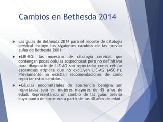 Cambios en Bethesda 2014
 Las guías de Bethesda 2014 para el reporte de citología
cervical incluye los siguientes cambios de las previas
guías de Bethesda 2001:
 ●LIE-BG: las muestras de citología cervical que
contengan pocas celulas sospechosas pero no definitivas
para diagnostic de LIE-AG son reportadas como células
escamosas atipicas que no excluyen LIE-AG (ASC-H).
Previamente no existian recomendaciones de como
reportar estos cambios.
 ●Células endometriales de apariencia benigna son
reportadas solo en mujeres mayores de 45 años de
edad. Representando un cambio de las guías previas
cuyo punto de corte era a partir de los 40 años de edad.
 
