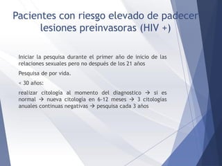 Pacientes con riesgo elevado de padecer
lesiones preinvasoras (HIV +)
Iniciar la pesquisa durante el primer año de inicio de las
relaciones sexuales pero no después de los 21 años
Pesquisa de por vida.
< 30 años:
realizar citología al momento del diagnostico  si es
normal  nueva citología en 6-12 meses  3 citologías
anuales continuas negativas  pesquisa cada 3 años
 