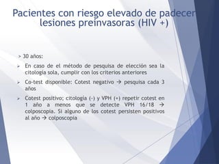 > 30 años:
 En caso de el método de pesquisa de elección sea la
citología sola, cumplir con los criterios anteriores
 Co-test disponible: Cotest negativo  pesquisa cada 3
años
 Cotest positivo; citología (-) y VPH (+) repetir cotest en
1 año a menos que se detecte VPH 16/18 
colposcopia. Si alguno de los cotest persisten positivos
al año  colposcopia
Pacientes con riesgo elevado de padecer
lesiones preinvasoras (HIV +)
 