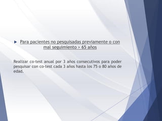  Para pacientes no pesquisadas previamente o con
mal seguimiento > 65 años
Realizar co-test anual por 3 años consecutivos para poder
pesquisar con co-test cada 3 años hasta los 75 o 80 años de
edad.
 