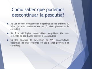 Como saber que podemos
descontinuar la pesquisa?
 A) Dos co-test consecutivos negativos en los últimos 10
años (el mas reciente en los 5 años previos a la
consulta)
 B) Tres citologías consecutivas negativas (la mas
reciente en los 3 años previos a la consulta)
 C) Dos pruebas de detección de VPH consecutivas
negativas (la mas reciente en los 5 años previos a la
consulta)
 