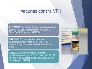 Vacunas contra VPH
CERVARIX® (bivalent human papillomavirus
[types 16, 18], recombinant vaccine),
GlaxoSmithKline Inc. (HPV2).
GARDASIL® (quadrivalent human
papillomavirus [types 6, 11, 16, 18],
recombinant vaccine), Merck Canada Inc.
(HPV4).
GARDASIL®9 (nine-valent, human
papillomavirus [types 6, 11, 16, 18, 31, 33,
45, 52, 58], recombinant vaccine), Merck
Canada Inc. (HPV9)
 