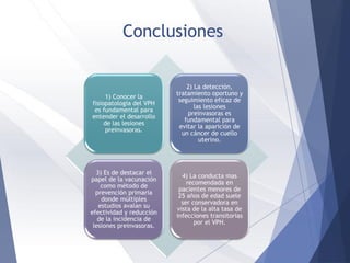 Conclusiones
1) Conocer la
fisiopatología del VPH
es fundamental para
entender el desarrollo
de las lesiones
preinvasoras.
2) La detección,
tratamiento oportuno y
seguimiento eficaz de
las lesiones
preinvasoras es
fundamental para
evitar la aparición de
un cáncer de cuello
uterino.
3) Es de destacar el
papel de la vacunación
como método de
prevención primaria
donde múltiples
estudios avalan su
efectividad y reducción
de la incidencia de
lesiones preinvasoras.
4) La conducta mas
recomendada en
pacientes menores de
25 años de edad suele
ser conservadora en
vista de la alta tasa de
infecciones transitorias
por el VPH.
 