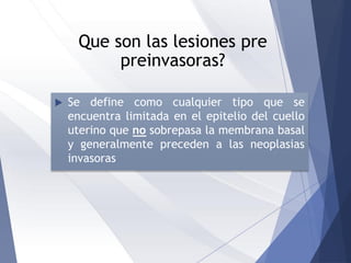 Que son las lesiones pre
preinvasoras?
 Se define como cualquier tipo que se
encuentra limitada en el epitelio del cuello
uterino que no sobrepasa la membrana basal
y generalmente preceden a las neoplasias
invasoras
 