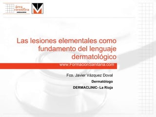 www.FormacionSanitaria.com Las lesiones elementales como fundamento del lenguaje dermatológico Fco. Javier Vázquez Doval Dermatólogo DERMACLINIC- La Rioja 