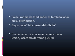  La neumonía de friedlander es también lobar
en su distribución.
 Signo de la “ hinchazón del lóbulo”
 Puede haber cavitación en el seno de la
lesión, así como derrame pleural.
 
