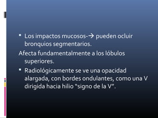  Los impactos mucosos- pueden ocluir
bronquios segmentarios.
Afecta fundamentalmente a los lóbulos
superiores.
 Radiológicamente se ve una opacidad
alargada, con bordes ondulantes, como una V
dirigida hacia hilio “signo de la V”.
 