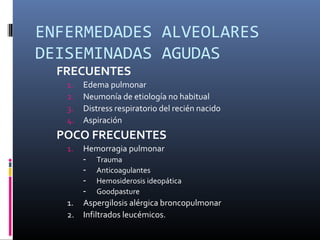 ENFERMEDADES ALVEOLARES
DEISEMINADAS AGUDAS
FRECUENTES
1. Edema pulmonar
2. Neumonía de etiología no habitual
3. Distress respiratorio del recién nacido
4. Aspiración
POCO FRECUENTES
1. Hemorragia pulmonar
­ Trauma
­ Anticoagulantes
­ Hemosiderosis ideopática
­ Goodpasture
1. Aspergilosis alérgica broncopulmonar
2. Infiltrados leucémicos.
 