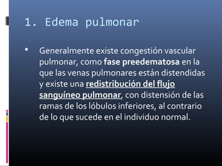 1. Edema pulmonar
 Generalmente existe congestión vascular
pulmonar, como fase preedematosa en la
que las venas pulmonares están distendidas
y existe una redistribución del flujo
sanguíneo pulmonar, con distensión de las
ramas de los lóbulos inferiores, al contrario
de lo que sucede en el individuo normal.
 