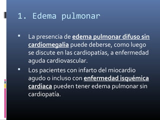 1. Edema pulmonar
 La presencia de edema pulmonar difuso sin
cardiomegalia puede deberse, como luego
se discute en las cardiopatías, a enfermedad
aguda cardiovascular.
 Los pacientes con infarto del miocardio
agudo o incluso con enfermedad isquémica
cardiaca pueden tener edema pulmonar sin
cardiopatía.
 