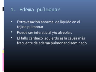 1. Edema pulmonar
 Extravasación anormal de líquido en el
tejido pulmonar
 Puede ser intersticial y/o alveolar.
 El fallo cardiaco izquierdo es la causa más
frecuente de edema pulmonar diseminado.
 