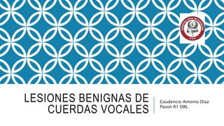LESIONES BENIGNAS DE
CUERDAS VOCALES
Gaudencio Antonio Diaz
Pavon R1 ORL
 