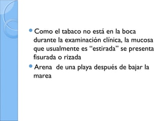 Como el tabaco no está en la boca
durante la examinación clínica, la mucosa
que usualmente es “estirada” se presenta
fisurada o rizada
Arena de una playa después de bajar la
marea
 