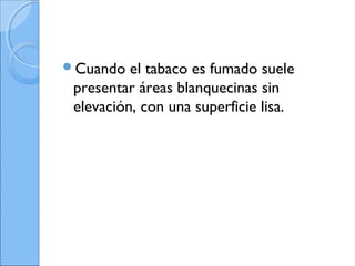 Cuando el tabaco es fumado suele
presentar áreas blanquecinas sin
elevación, con una superficie lisa.
 
