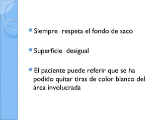 Siempre respeta el fondo de saco
Superficie desigual
El paciente puede referir que se ha
podido quitar tiras de color blanco del
área involucrada
 