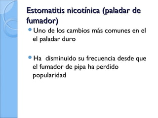 Estomatitis nicotínica (paladar deEstomatitis nicotínica (paladar de
fumador)fumador)
Uno de los cambios más comunes en el
el paladar duro
Ha disminuido su frecuencia desde que
el fumador de pipa ha perdido
popularidad
 