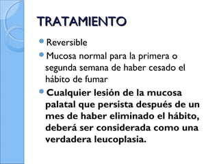 TRATAMIENTOTRATAMIENTO
Reversible
Mucosa normal para la primera o
segunda semana de haber cesado el
hábito de fumar
Cualquier lesión de la mucosa
palatal que persista después de un
mes de haber eliminado el hábito,
deberá ser considerada como una
verdadera leucoplasia.
 