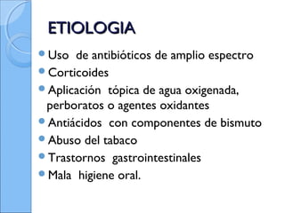 ETIOLOGIAETIOLOGIA
Uso de antibióticos de amplio espectro
Corticoides
Aplicación tópica de agua oxigenada,
perboratos o agentes oxidantes
Antiácidos con componentes de bismuto
Abuso del tabaco
Trastornos gastrointestinales
Mala higiene oral.
 