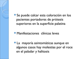 Se puede calcar esta coloración en los
pacientes portadores de prótesis
superiores en la superficie palatina
Manifestaciones clínicas leves
La mayoría asintomáticas aunque en
algunos casos hay molestias por el roce
en el paladar y halitosis
 