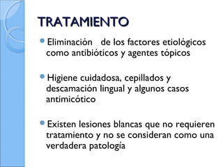 TRATAMIENTOTRATAMIENTO
Eliminación de los factores etiológicos
como antibióticos y agentes tópicos
Higiene cuidadosa, cepillados y
descamación lingual y algunos casos
antimicótico
Existen lesiones blancas que no requieren
tratamiento y no se consideran como una
verdadera patología
 