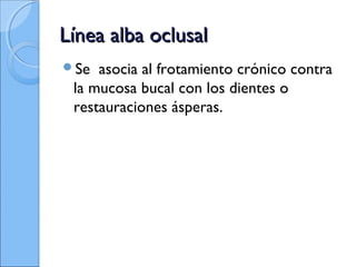 Línea alba oclusalLínea alba oclusal
Se asocia al frotamiento crónico contra
la mucosa bucal con los dientes o
restauraciones ásperas.
 