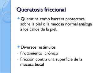 Queratosis friccionalQueratosis friccional
Queratina como barrera protectora
sobre la piel o la mucosa normal análoga
a los callos de la piel.
Diversos estímulos:
- Frotamiento crónico
- Fricción contra una superficie de la
mucosa bucal
 