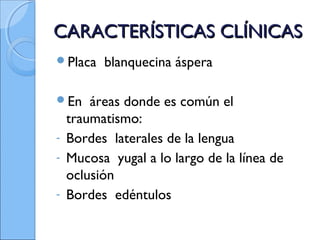 CARACTERÍSTICAS CLÍNICASCARACTERÍSTICAS CLÍNICAS
Placa blanquecina áspera
En áreas donde es común el
traumatismo:
- Bordes laterales de la lengua
- Mucosa yugal a lo largo de la línea de
oclusión
- Bordes edéntulos
 