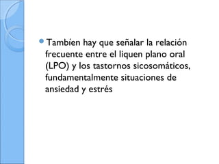 Tambíen hay que señalar la relación
frecuente entre el liquen plano oral
(LPO) y los tastornos sicosomáticos,
fundamentalmente situaciones de
ansiedad y estrés
 
