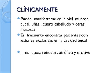 CLÍNICAMENTECLÍNICAMENTE
Puede manifestarse en la piel, mucosa
bucal, uñas , cuero cabelludo y otras
mucosas
Es frecuente encontrar pacientes con
lesiones exclusivas en la cavidad bucal
Tres tipos: reticular, atrófico y erosivo
 