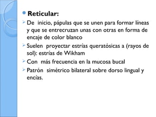 Reticular:
 De inicio, pápulas que se unen para formar líneas
y que se entrecruzan unas con otras en forma de
encaje de color blanco
 Suelen proyectar estrías queratósicas a (rayos de
sol): estrías de Wikham
 Con más frecuencia en la mucosa bucal
 Patrón simétrico bilateral sobre dorso lingual y
encías.
 