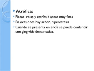 Atrófica:
 Placas rojas y estrías blancas muy finas
 En ocasiones hay ardor, hiperestesia
 Cuando se presenta en encía se puede confundir
con gingivitis descamativa.
 