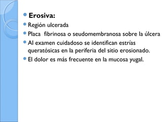 Erosiva:
Región ulcerada
Placa fibrinosa o seudomembranosa sobre la úlcera
Al examen cuidadoso se identifican estrías
queratósicas en la periferia del sitio erosionado.
El dolor es más frecuente en la mucosa yugal.
 