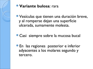 Variante bulosa: rara
Vesículas que tienen una duración breve,
y al romperse dejan una superficie
ulcerada, sumamente molesta.
Casi siempre sobre la mucosa bucal
En las regiones posterior e inferior
adyacentes a los molares segundo y
tercero.
 