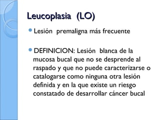 Leucoplasia (LO)Leucoplasia (LO)
Lesión premaligna más frecuente
DEFINICION: Lesión blanca de la
mucosa bucal que no se desprende al
raspado y que no puede caracterizarse o
catalogarse como ninguna otra lesión
definida y en la que existe un riesgo
constatado de desarrollar cáncer bucal
 