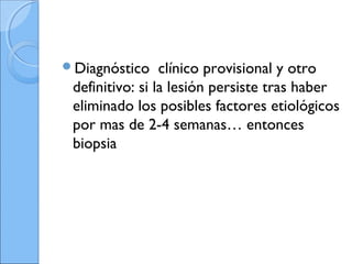 Diagnóstico clínico provisional y otro
definitivo: si la lesión persiste tras haber
eliminado los posibles factores etiológicos
por mas de 2-4 semanas… entonces
biopsia
 