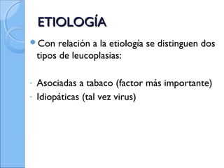 ETIOLOGÍAETIOLOGÍA
Con relación a la etiología se distinguen dos
tipos de leucoplasias:
- Asociadas a tabaco (factor más importante)
- Idiopáticas (tal vez virus)
 