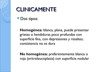 CLINICAMENTECLINICAMENTE
Dos tipos:
- Homogénea: blanca, plana, puede presentar
grietas o hendiduras poco profundas con
superficie fina, con depresiones y resaltes;
consistencia no es dura
- No homogénea: preferentemente blanca o
roja (eritroleucoplasia) con superficie nodular
 